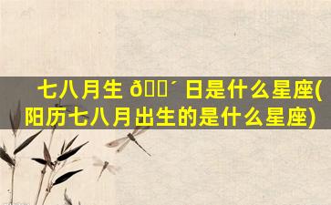 七八月生 🐴 日是什么星座(阳历七八月出生的是什么星座)